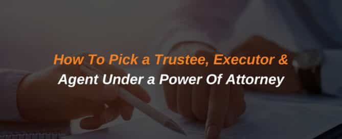 How To Pick a Trustee, Executor & Agent under a Power Of Attorney